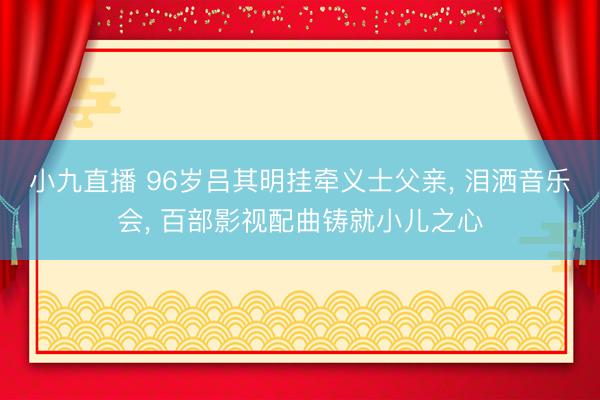 小九直播 96岁吕其明挂牵义士父亲, 泪洒音乐会, 百部影视配曲铸就小儿之心