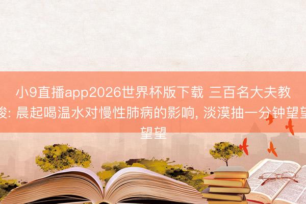 小9直播app2026世界杯版下载 三百名大夫教唆: 晨起喝温水对慢性肺病的影响, 淡漠抽一分钟望望